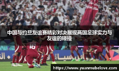 中国与约旦友谊赛精彩对决展现两国足球实力与友谊的碰撞
