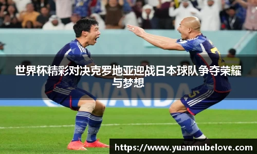 世界杯精彩对决克罗地亚迎战日本球队争夺荣耀与梦想